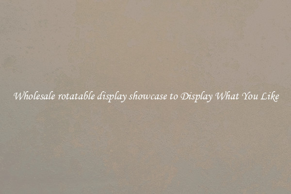 Wholesale rotatable display showcase to Display What You Like